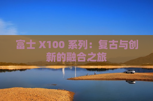富士 X100 系列：复古与创新的融合之旅