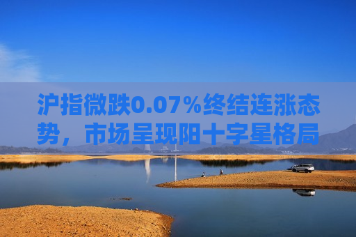 沪指微跌0.07%终结连涨态势，市场呈现阳十字星格局，短期调整或成新起点，沪指微跌结束连涨，市场调整或迎新起点，沪指微跌结束连涨，市场调整新起点将至  第1张