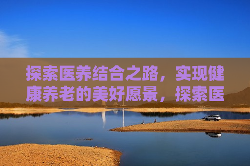 探索医养结合之路，实现健康养老的美好愿景，探索医养结合，迈向健康养老新境界，探索医养结合，迈向健康养老新境界