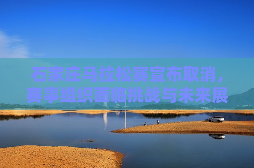 石家庄马拉松赛宣布取消，赛事组织面临挑战与未来展望，石家庄马拉松赛取消，赛事组织面临挑战，未来展望引发关注，石家庄马拉松赛取消，赛事组织面临挑战与未来展望