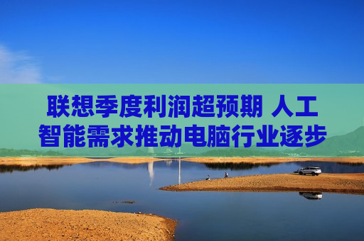 联想季度利润超预期 人工智能需求推动电脑行业逐步复苏