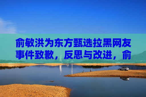 俞敏洪为东方甄选拉黑网友事件致歉，反思与改进，俞敏洪致歉东方甄选网友事件，反思与改进策略，俞敏洪致歉东方甄选网友事件，反思与改进策略