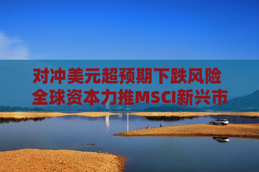 对冲美元超预期下跌风险 全球资本力推MSCI新兴市场货币指数迭创新高