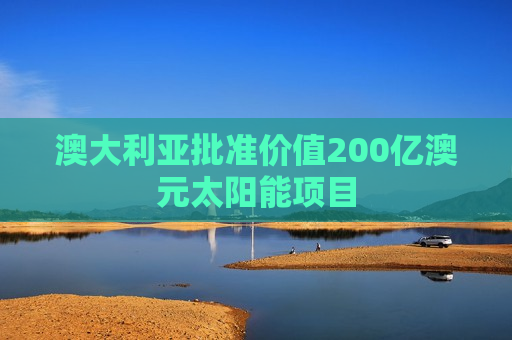 澳大利亚批准价值200亿澳元太阳能项目