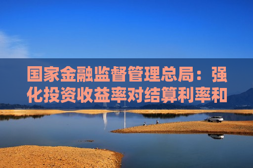 国家金融监督管理总局：强化投资收益率对结算利率和分红水平的刚性约束  第1张