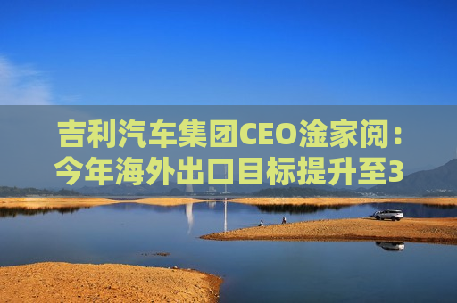 吉利汽车集团CEO淦家阅：今年海外出口目标提升至38万台，未来将以多重方式推进全球化