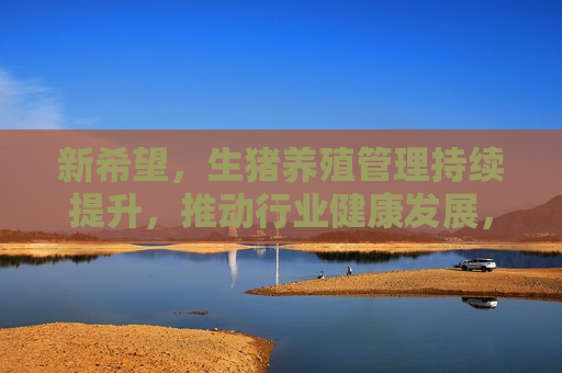 新希望，生猪养殖管理持续提升，推动行业健康发展，新希望持续提升生猪养殖管理水平，助力行业健康发展，新希望提升生猪养殖管理水平，推动行业健康发展  第1张