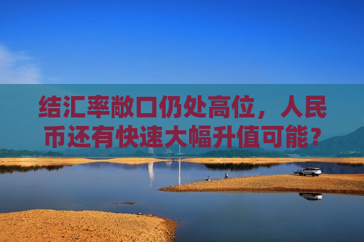结汇率敞口仍处高位，人民币还有快速大幅升值可能？美元指数失守101关口后，市场开始提醒单边行情风险