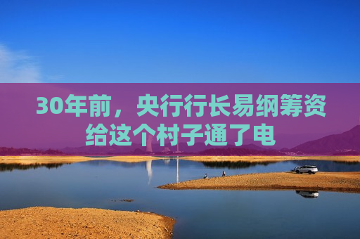 30年前，央行行长易纲筹资给这个村子通了电