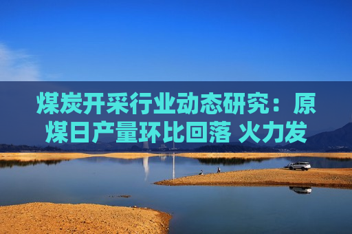 煤炭开采行业动态研究：原煤日产量环比回落 火力发电降幅收窄