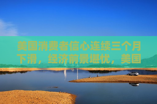 美国消费者信心连续三个月下滑，经济前景堪忧，美国消费者信心连跌三个月，经济前景堪忧，美国消费者信心连跌三个月，经济前景堪忧