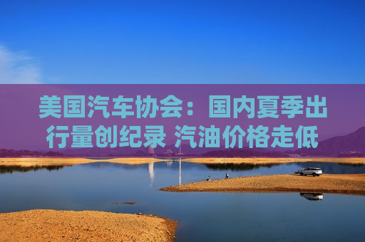 美国汽车协会：国内夏季出行量创纪录 汽油价格走低带来提振