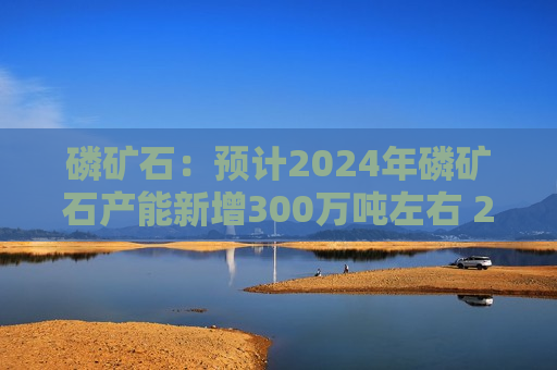 磷矿石：预计2024年磷矿石产能新增300万吨左右 2025~2026年磷矿石产能增量约1亿吨