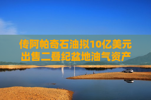传阿帕奇石油拟10亿美元出售二叠纪盆地油气资产