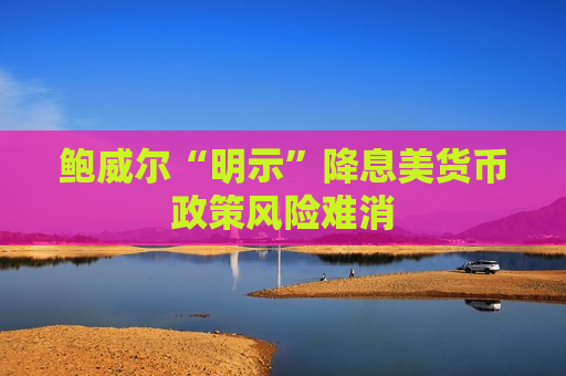 鲍威尔“明示”降息美货币政策风险难消