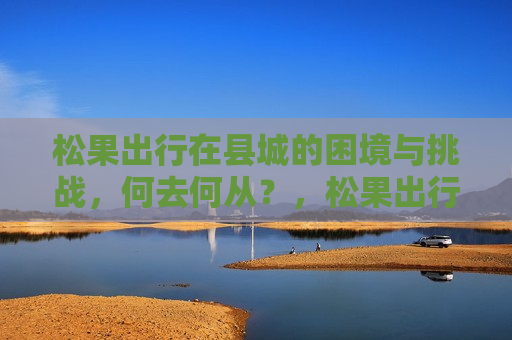 松果出行在县城的困境与挑战，何去何从？，松果出行在县城的困境，何去何从的挑战，松果出行在县城面临困境与挑战，何去何从？