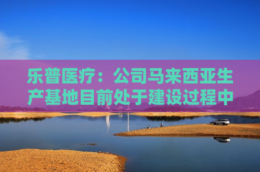 乐普医疗：公司马来西亚生产基地目前处于建设过程中