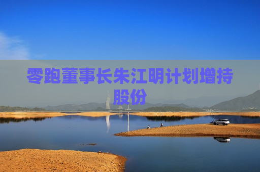 零跑董事长朱江明计划增持股份
