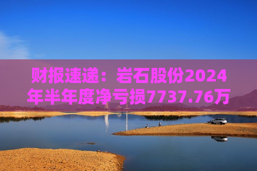 财报速递：岩石股份2024年半年度净亏损7737.76万元