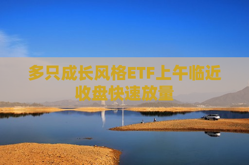 多只成长风格ETF上午临近收盘快速放量