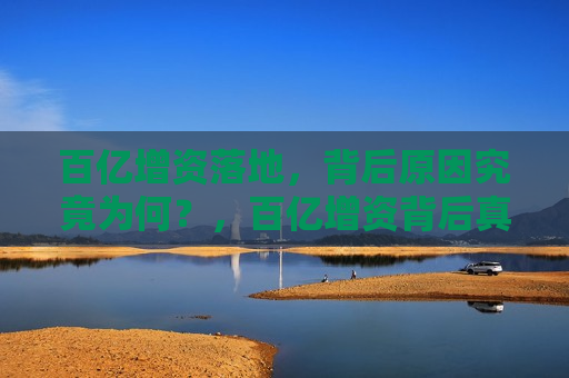百亿增资落地，背后原因究竟为何？，百亿增资背后真相揭秘，百亿增资背后的真相，揭秘资金落地原因