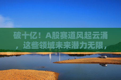 破十亿！A股赛道风起云涌，这些领域未来潜力无限，破十亿！A股赛道潜力无限，未来风起云涌的几大领域，破十亿！未来风起云涌的A股赛道几大潜力领域