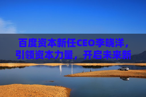 百度资本新任CEO李晓洋，引领资本力量，开启未来新征程，李晓洋接任百度资本CEO，开启未来资本新征程，百度资本新任CEO李晓洋开启未来新征程