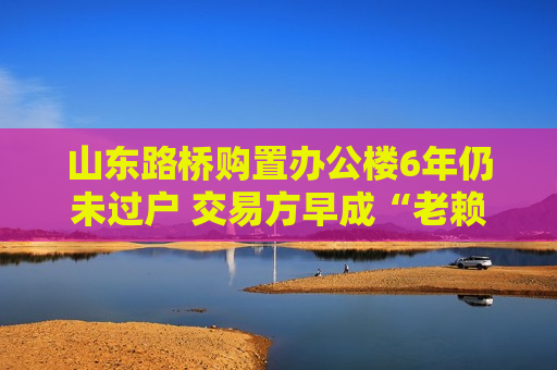 山东路桥购置办公楼6年仍未过户 交易方早成“老赖”