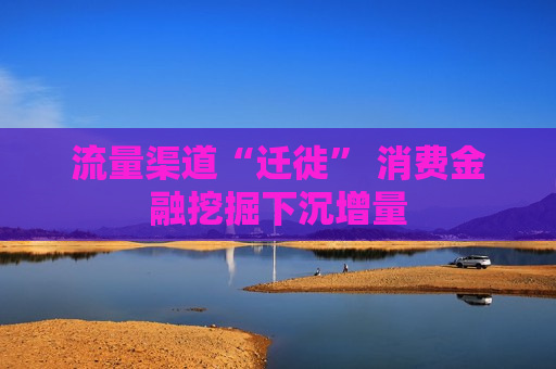 流量渠道“迁徙” 消费金融挖掘下沉增量