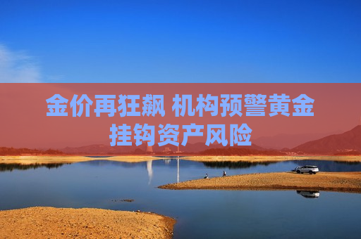 金价再狂飙 机构预警黄金挂钩资产风险