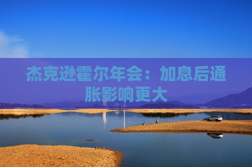 杰克逊霍尔年会：加息后通胀影响更大