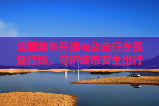 全国集中开展电动自行车夜查行动，守护城市安全出行新篇章，全国电动自行车夜查行动启动，保障城市安全出行，全国电动自行车夜查行动启动，守护城市安全出行