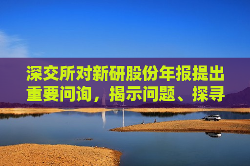 深交所对新研股份年报提出重要问询，揭示问题、探寻真相，维护投资者权益，深交所对新研股份年报提出重要问询，探寻问题真相，守护投资者权益，深交所对新研股份年报提出重要问询，守护投资者权益真相
