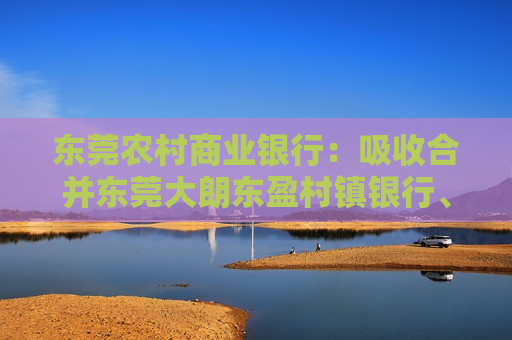 东莞农村商业银行：吸收合并东莞大朗东盈村镇银行、惠州仲恺东盈村镇银行，9月14日获批解散  第1张