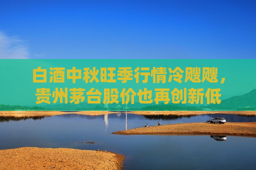 白酒中秋旺季行情冷飕飕，贵州茅台股价也再创新低
