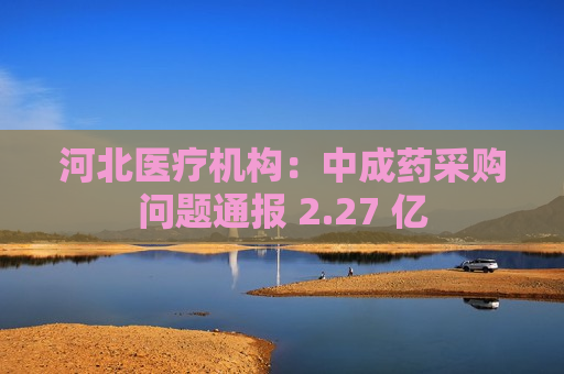 河北医疗机构：中成药采购问题通报 2.27 亿