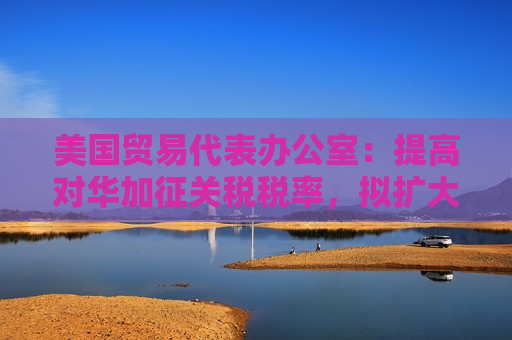 美国贸易代表办公室：提高对华加征关税税率，拟扩大产品范围至钨、晶片和多晶硅