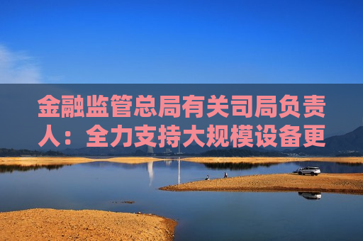 金融监管总局有关司局负责人：全力支持大规模设备更新和消费品以旧换新