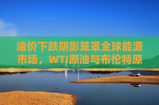 油价下跌阴影笼罩全球能源市场，WTI原油与布伦特原油双双下跌，油价下跌阴影笼罩全球能源市场，WTI与布伦特原油双双走低，油价下跌阴影笼罩全球能源市场，WTI与布伦特原油双双走低