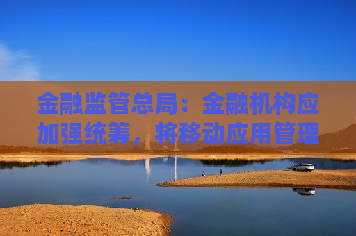 金融监管总局：金融机构应加强统筹，将移动应用管理纳入全面风险管理体系