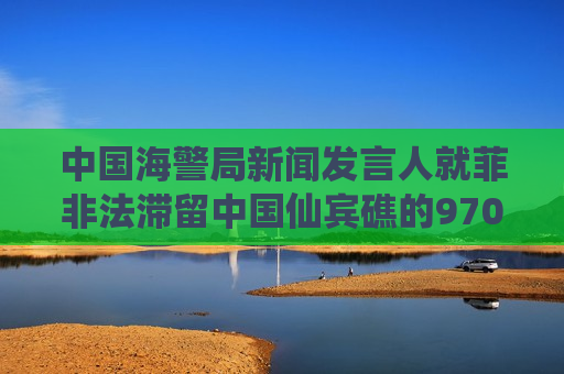 中国海警局新闻发言人就菲非法滞留中国仙宾礁的9701号船撤离发表谈话