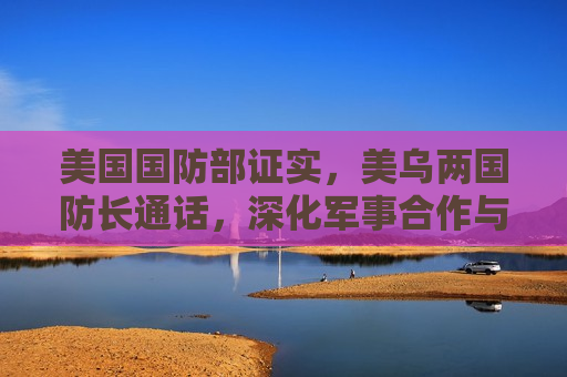 美国国防部证实，美乌两国防长通话，深化军事合作与情报共享，美乌两国防长加强军事合作与情报共享，美乌两国防长加强军事合作与情报共享，深化两国关系