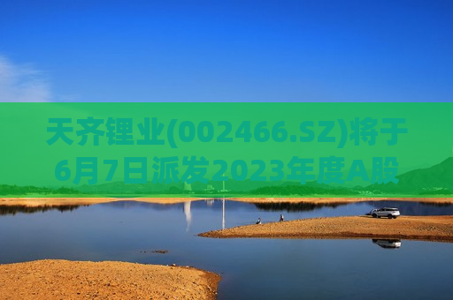 天齐锂业(002466.SZ)将于6月7日派发2023年度A股现金红利每10股13.5元