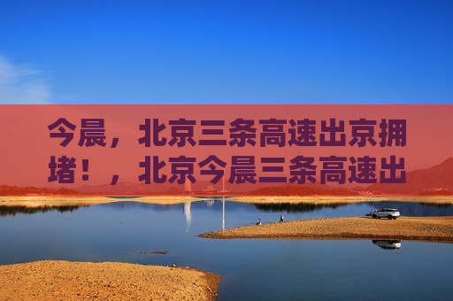 今晨，北京三条高速出京拥堵！，北京今晨三条高速出京拥堵严重，北京今晨三条高速出京严重拥堵