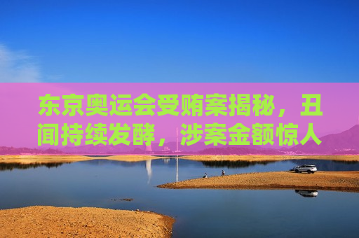 东京奥运会受贿案揭秘，丑闻持续发酵，涉案金额惊人，东京奥运会受贿案揭露，丑闻发酵，涉案金额震惊，东京奥运会受贿案震惊曝光，丑闻发酵，涉案金额惊人