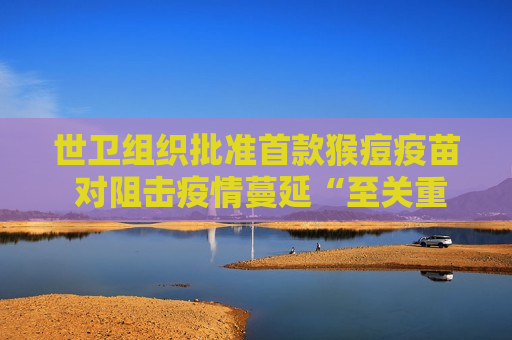 世卫组织批准首款猴痘疫苗 对阻击疫情蔓延“至关重要”