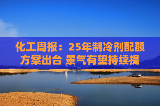 化工周报:25年制冷剂配额方案出台 景气有望持续提升 重点关注低估值高成长标的 第1张 化工周报:25年制冷剂配额方案出台 景气有望持续提升 重点关注低估值高成长标的 第1张
