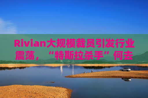 Rivian大规模裁员引发行业震荡，“特斯拉杀手”何去何从？，Rivian大规模裁员引发行业震荡，未来“特斯拉杀手”何去何从？，Rivian大规模裁员引发行业震荡，未来“特斯拉杀手”命运成谜