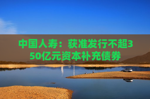 中国人寿：获准发行不超350亿元资本补充债券