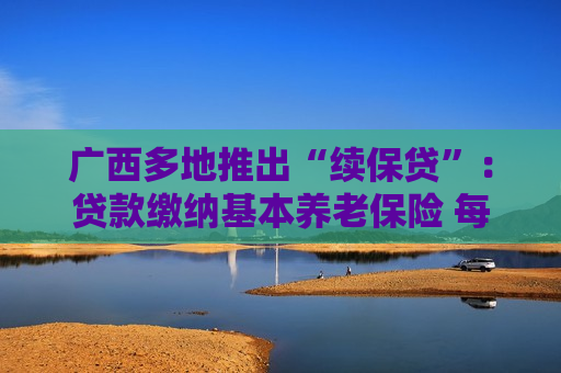 广西多地推出“续保贷”：贷款缴纳基本养老保险 每月还款按比例从基本养老待遇中划扣